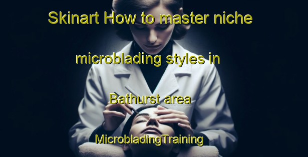 Skinart How to master niche microblading styles in Bathurst area | MicrobladingTraining | MicrobladingClasses | SkinartTraining-Australia