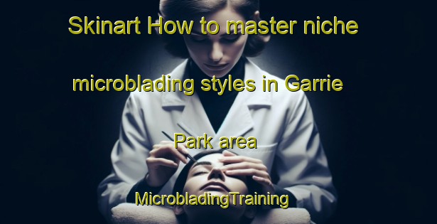 Skinart How to master niche microblading styles in Garrie Park area | MicrobladingTraining | MicrobladingClasses | SkinartTraining-Australia