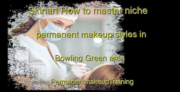 Skinart How to master niche permanent makeup styles in Bowling Green area | PermanentmakeupTraining | PermanentmakeupClasses | SkinartTraining-Australia