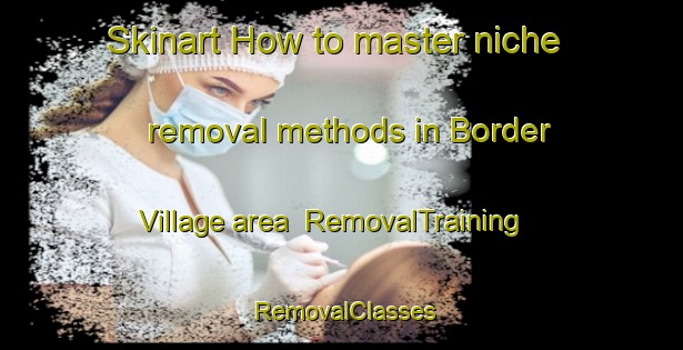 Skinart How to master niche removal methods in Border Village area | RemovalTraining | RemovalClasses | SkinartTraining-Australia